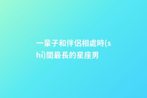 一輩子和伴侶相處時(shí)間最長的星座男