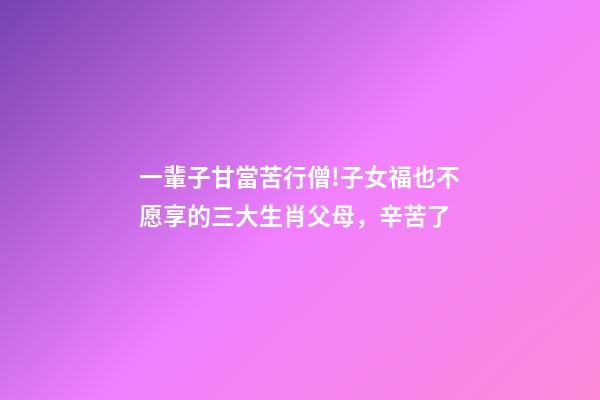 一輩子甘當苦行僧!子女福也不愿享的三大生肖父母，辛苦了-第1張-觀點-玄機派
