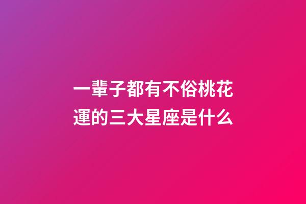 一輩子都有不俗桃花運的三大星座是什么