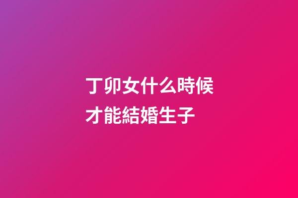 丁卯女什么時候才能結婚生子