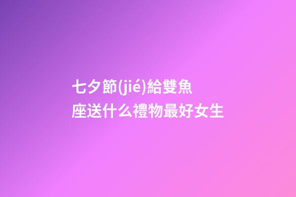七夕節(jié)給雙魚座送什么禮物最好女生-第1張-星座運勢-玄機派