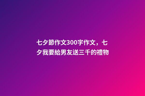 七夕節作文300字作文，七夕我要給男友送三千的禮物-第1張-觀點-玄機派