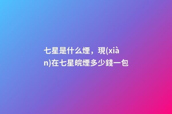 七星是什么煙，現(xiàn)在七星皖煙多少錢一包-第1張-觀點-玄機(jī)派