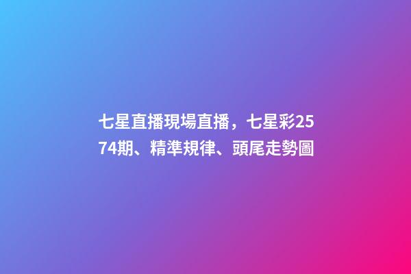 七星直播現場直播，七星彩2574期、精準規律、頭尾走勢圖-第1張-觀點-玄機派