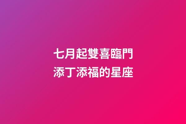七月起雙喜臨門添丁添福的星座