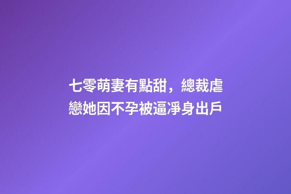 七零萌妻有點甜，總裁虐戀她因不孕被逼凈身出戶-第1張-觀點-玄機派