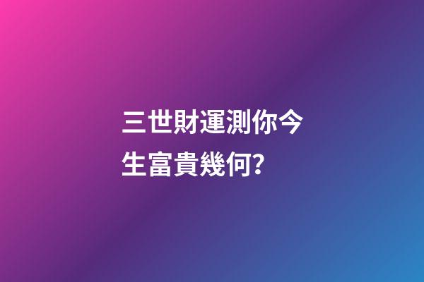 三世財運測你今生富貴幾何？