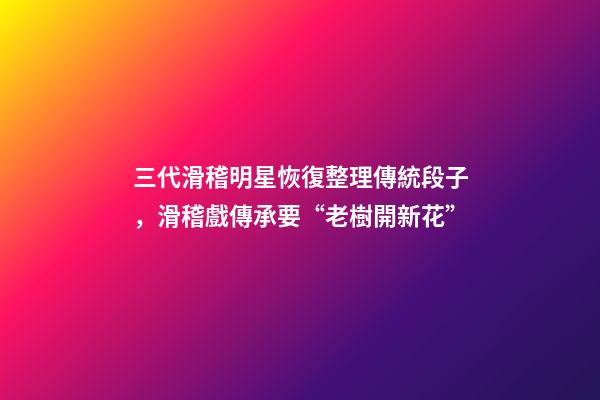三代滑稽明星恢復整理傳統段子，滑稽戲傳承要“老樹開新花”