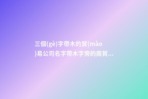 三個(gè)字帶木的貿(mào)易公司名字帶木字旁的商貿(mào)公司名字(二篇)-第1張-公司起名-玄機(jī)派