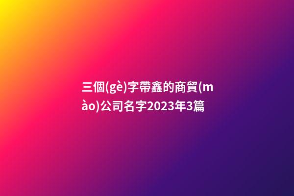 三個(gè)字帶鑫的商貿(mào)公司名字2023年3篇-第1張-公司起名-玄機(jī)派