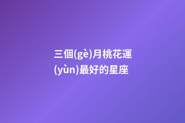 三個(gè)月桃花運(yùn)最好的星座-第1張-星座運(yùn)勢-玄機(jī)派
