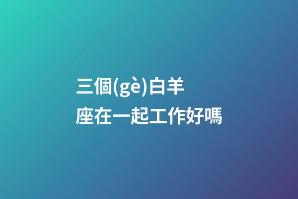 三個(gè)白羊座在一起工作好嗎-第1張-星座運(yùn)勢(shì)-玄機(jī)派