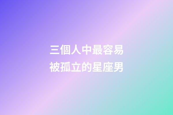 三個人中最容易被孤立的星座男-第1張-星座運勢-玄機派