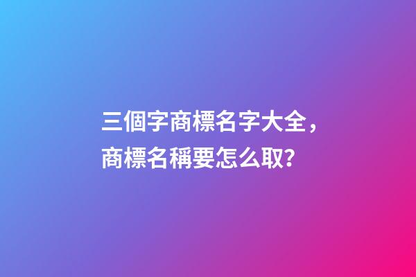 三個字商標名字大全，商標名稱要怎么取？
