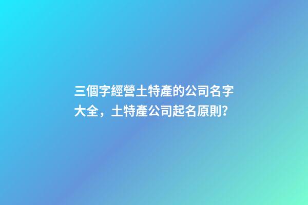 三個字經營土特產的公司名字大全，土特產公司起名原則？-第1張-公司起名-玄機派