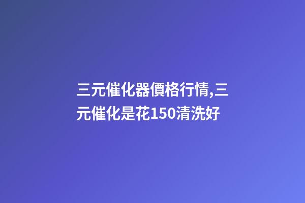三元催化器價格行情,三元催化是花150清洗好-第1張-觀點-玄機派