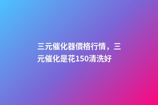三元催化器價格行情，三元催化是花150清洗好-第1張-觀點-玄機派
