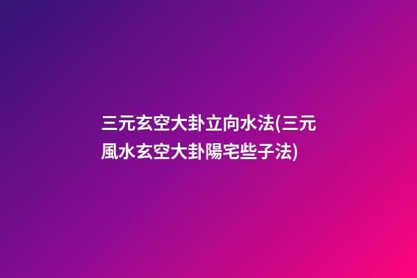 三元玄空大卦立向水法(三元風水玄空大卦陽宅些子法)