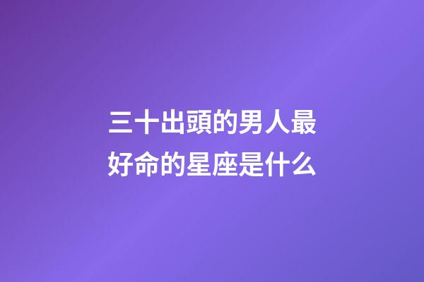 三十出頭的男人最好命的星座是什么-第1張-星座運勢-玄機派
