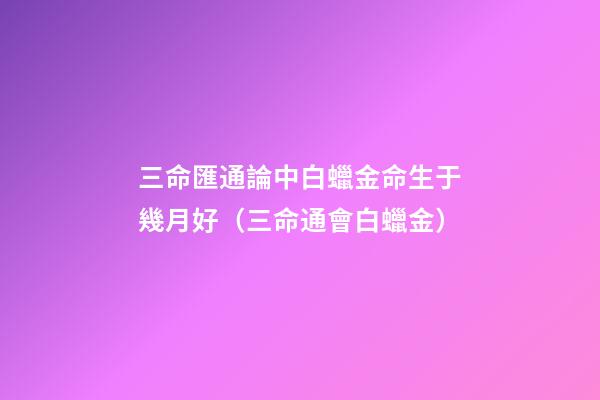 三命匯通論中白蠟金命生于幾月好（三命通會白蠟金）
