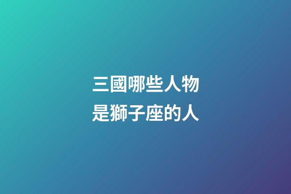 三國哪些人物是獅子座的人-第1張-星座運勢-玄機派
