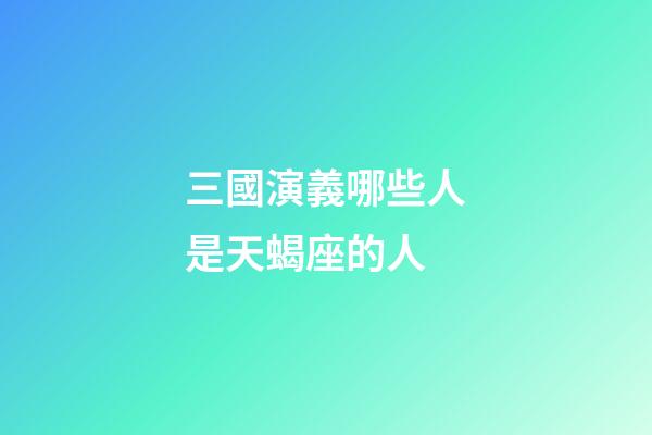 三國演義哪些人是天蝎座的人-第1張-星座運勢-玄機派