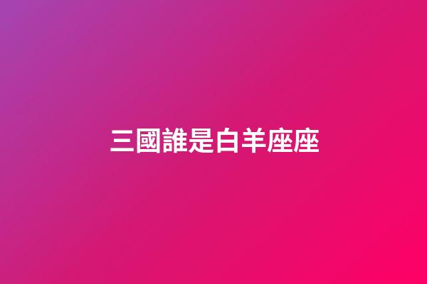 三國誰是白羊座座-第1張-星座運勢-玄機派
