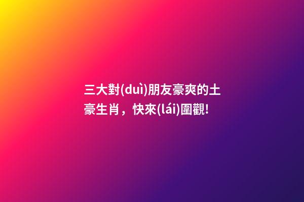 三大對(duì)朋友豪爽的土豪生肖，快來(lái)圍觀!-第1張-觀點(diǎn)-玄機(jī)派