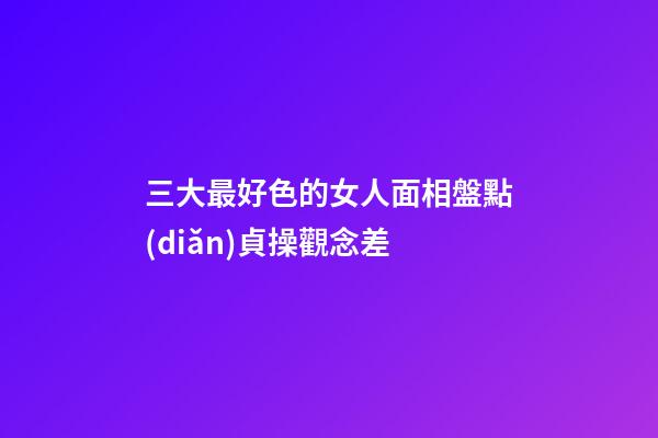 三大最好色的女人面相盤點(diǎn)貞操觀念差