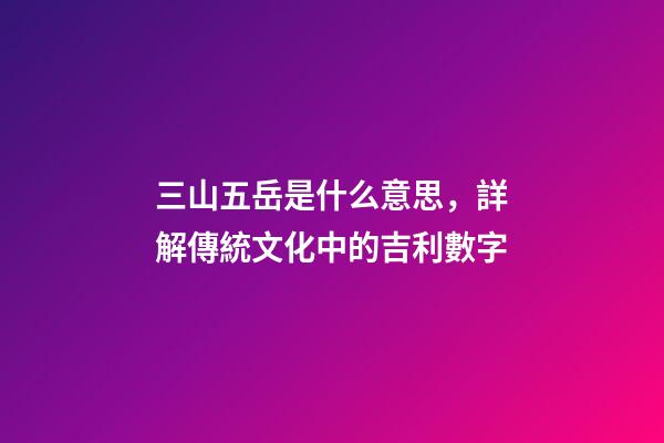 三山五岳是什么意思，詳解傳統文化中的吉利數字-第1張-觀點-玄機派