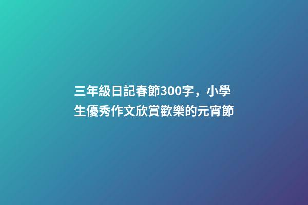 三年級日記春節300字，小學生優秀作文欣賞歡樂的元宵節-第1張-觀點-玄機派