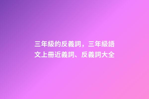 三年級的反義詞，三年級語文上冊近義詞、反義詞大全-第1張-觀點(diǎn)-玄機(jī)派