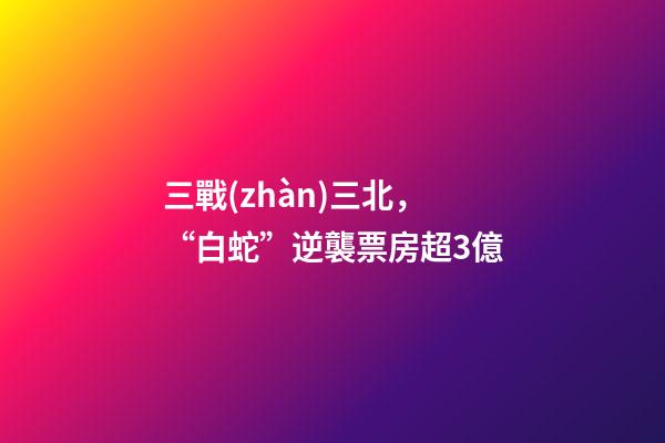 三戰(zhàn)三北，“白蛇”逆襲票房超3億-第1張-觀點(diǎn)-玄機(jī)派
