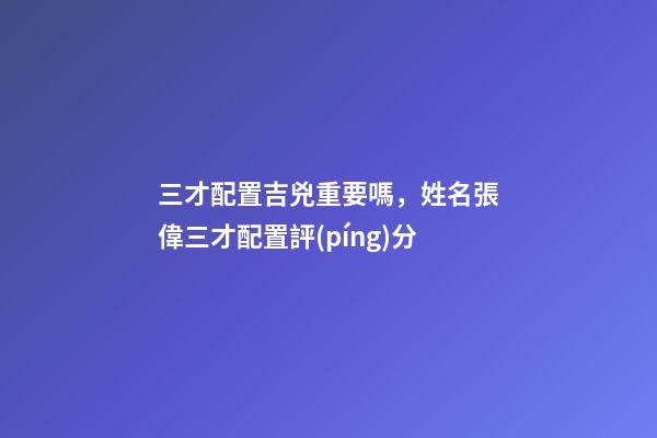三才配置吉兇重要嗎，姓名張偉三才配置評(píng)分-第1張-觀點(diǎn)-玄機(jī)派