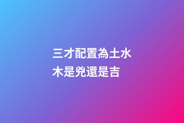 三才配置為土水木是兇還是吉