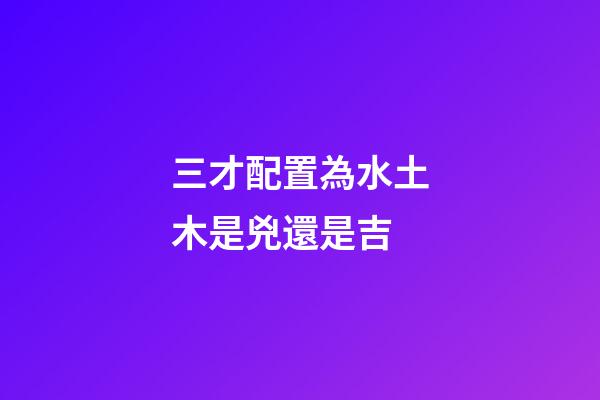 三才配置為水土木是兇還是吉
