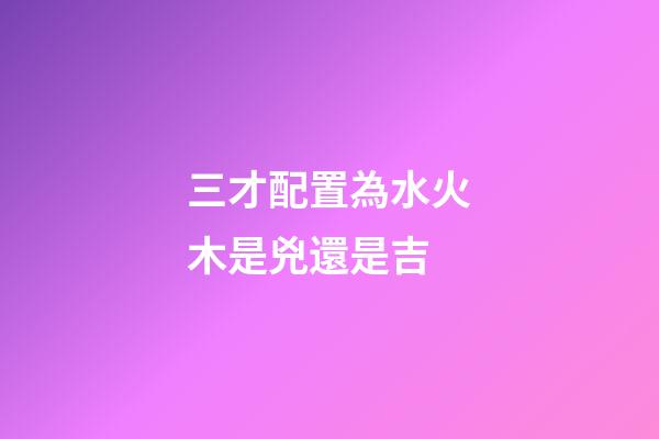 三才配置為水火木是兇還是吉