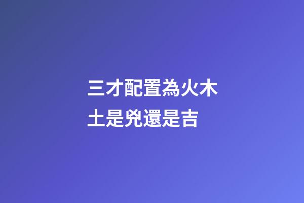 三才配置為火木土是兇還是吉