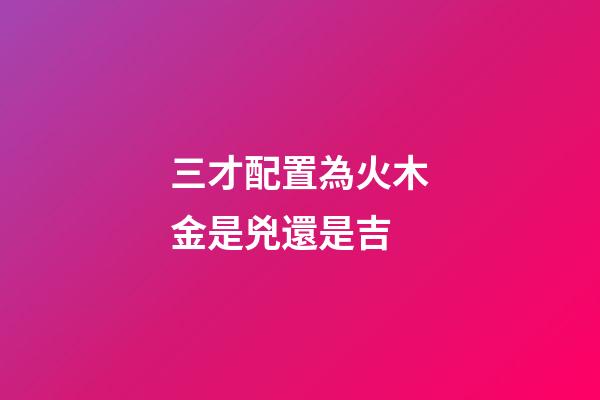 三才配置為火木金是兇還是吉