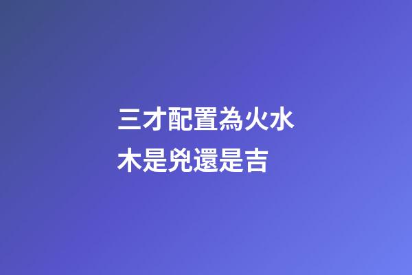 三才配置為火水木是兇還是吉