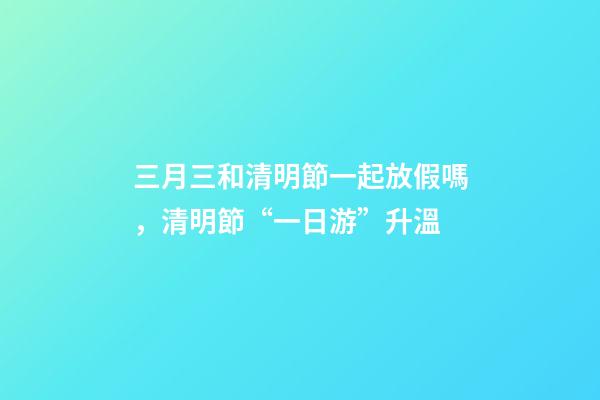 三月三和清明節一起放假嗎，清明節“一日游”升溫-第1張-觀點-玄機派