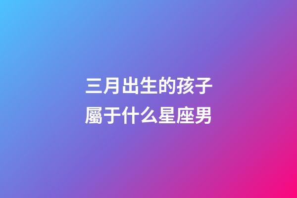 三月出生的孩子屬于什么星座男-第1張-星座運勢-玄機派
