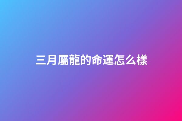 三月屬龍的命運怎么樣(農歷3月3都有哪些傳統習俗呢？)