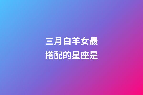 三月白羊女最搭配的星座是-第1張-星座運(yùn)勢(shì)-玄機(jī)派