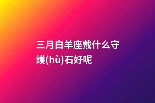 三月白羊座戴什么守護(hù)石好呢