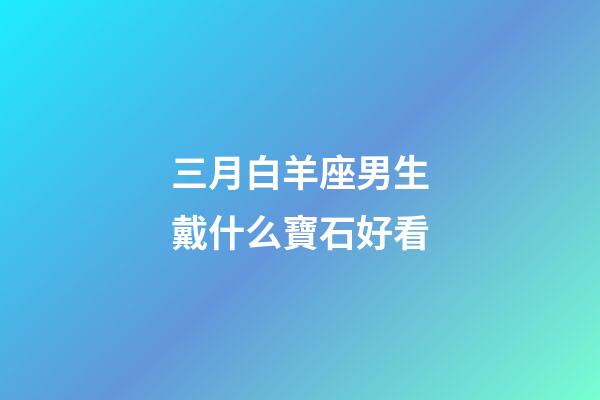 三月白羊座男生戴什么寶石好看-第1張-星座運勢-玄機派