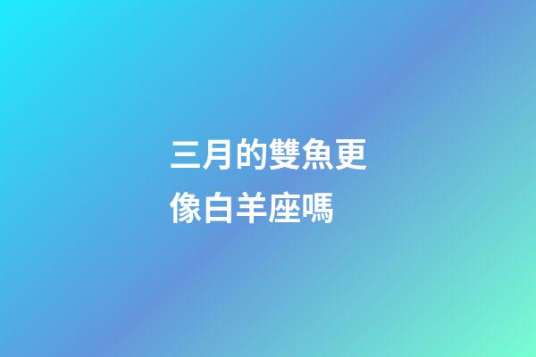 三月的雙魚更像白羊座嗎-第1張-星座運勢-玄機派