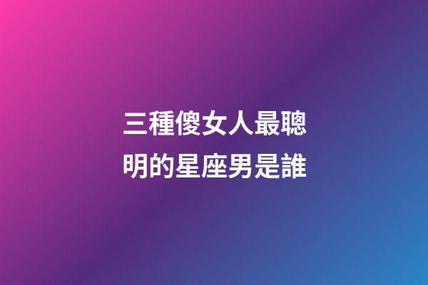 三種傻女人最聰明的星座男是誰-第1張-星座運勢-玄機派