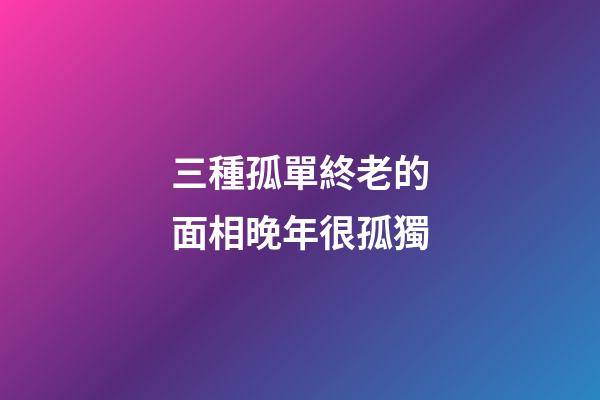 三種孤單終老的面相晚年很孤獨