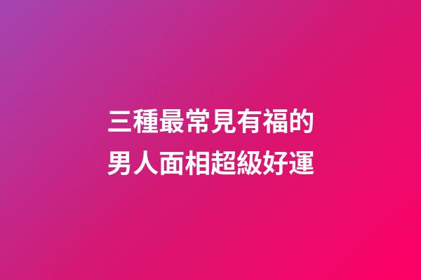 三種最常見有福的男人面相超級好運